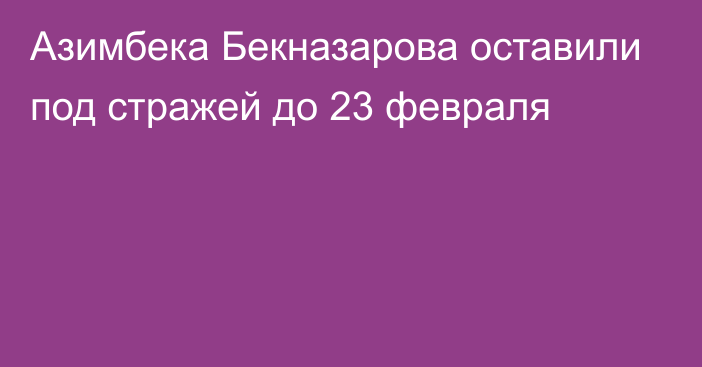Азимбека Бекназарова оставили под стражей до 23 февраля