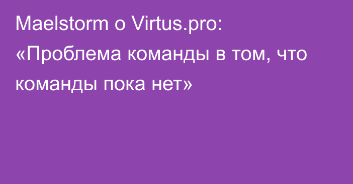 Maelstorm о Virtus.pro: «Проблема команды в том, что команды пока нет»