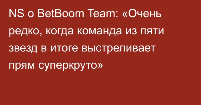 NS о BetBoom Team: «Очень редко, когда команда из пяти звезд в итоге выстреливает прям суперкруто»