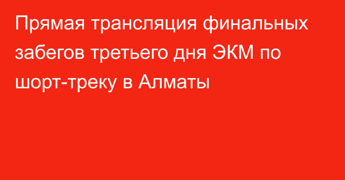 Прямая трансляция финальных забегов третьего дня ЭКМ по шорт-треку в Алматы