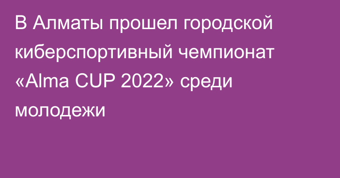 В Алматы прошел городской киберспортивный чемпионат «Alma CUP 2022» среди молодежи