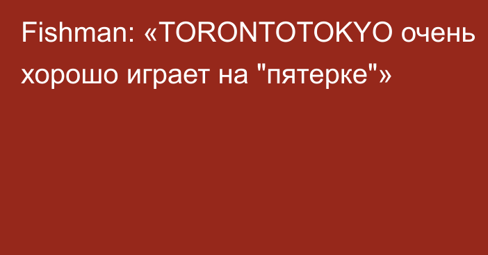 Fishman: «TORONTOTOKYO очень хорошо играет на 