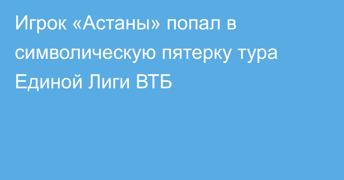 Игрок «Астаны» попал в символическую пятерку тура Единой Лиги ВТБ