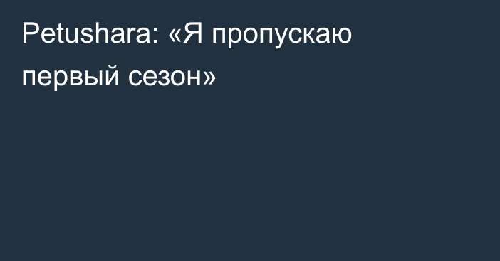 Petushara: «Я пропускаю первый сезон»