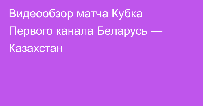 Видеообзор матча Кубка Первого канала Беларусь — Казахстан