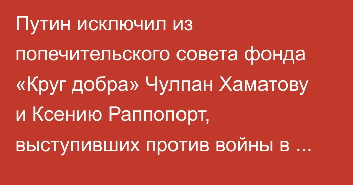Путин исключил из попечительского совета фонда «Круг добра» Чулпан Хаматову и Ксению Раппопорт, выступивших против войны в Украине