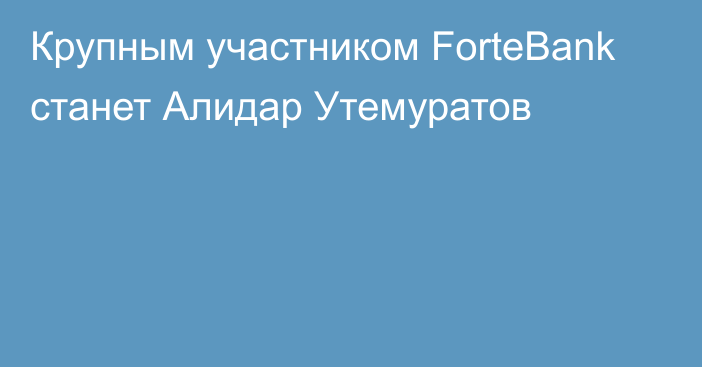 Крупным участником ForteBank станет Алидар Утемуратов