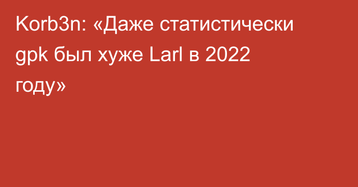 Korb3n: «Даже статистически gpk был хуже Larl в 2022 году»
