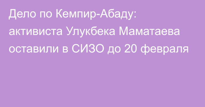 Дело по Кемпир-Абаду: активиста Улукбека Маматаева оставили в СИЗО до 20 февраля