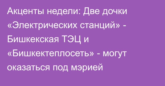 Акценты недели: Две дочки «Электрических станций» - Бишкекская ТЭЦ и «Бишкектеплосеть» - могут оказаться под мэрией