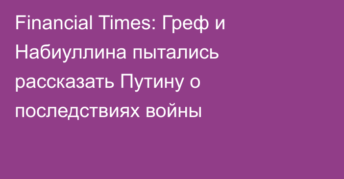 Financial Times: Греф и Набиуллина пытались рассказать Путину о последствиях войны