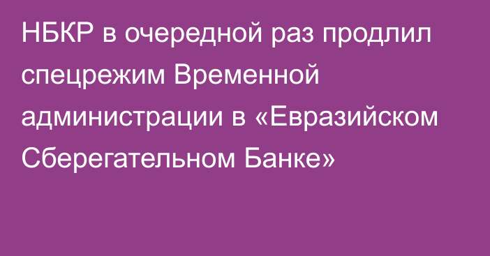НБКР в очередной раз продлил спецрежим Временной администрации в «Евразийском Сберегательном Банке»