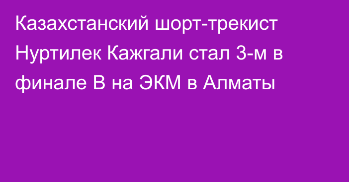 Казахстанский шорт-трекист Нуртилек Кажгали стал 3-м в финале B на ЭКМ в Алматы