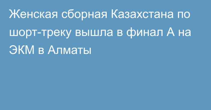 Женская сборная Казахстана по шорт-треку вышла в финал А на ЭКМ в Алматы