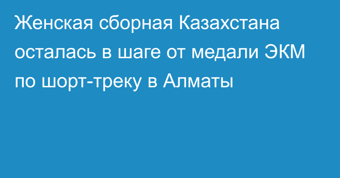 Женская сборная Казахстана осталась в шаге от медали ЭКМ по шорт-треку в Алматы