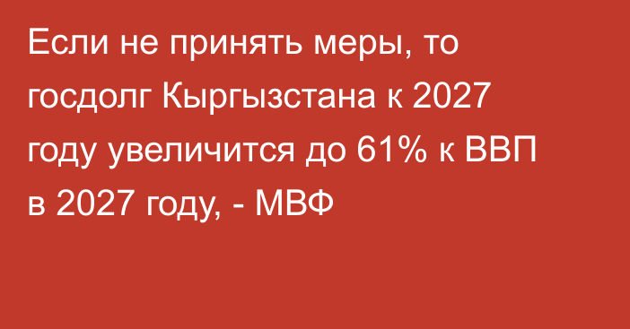 Если не принять меры, то госдолг Кыргызстана к 2027 году увеличится до 61% к ВВП в 2027 году, - МВФ