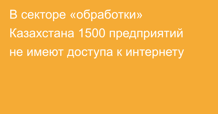 В секторе «обработки» Казахстана 1500 предприятий не имеют доступа к интернету
