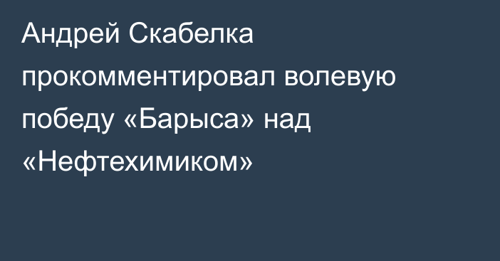 Андрей Скабелка прокомментировал волевую победу «Барыса» над «Нефтехимиком»