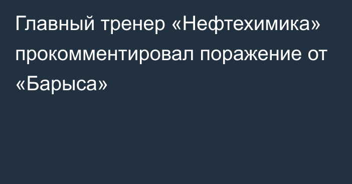 Главный тренер «Нефтехимика» прокомментировал поражение от «Барыса»