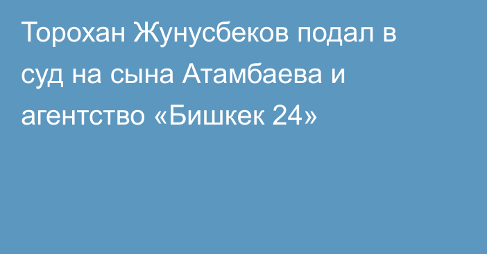 Торохан Жунусбеков подал в суд на сына Атамбаева и агентство «Бишкек 24»