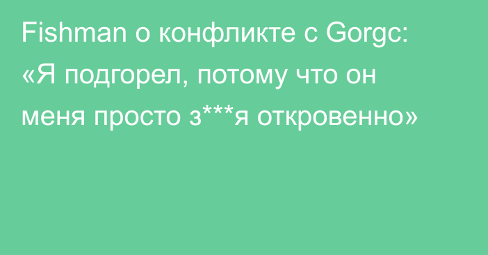 Fishman о конфликте с Gorgc: «Я подгорел, потому что он меня просто з***я откровенно»