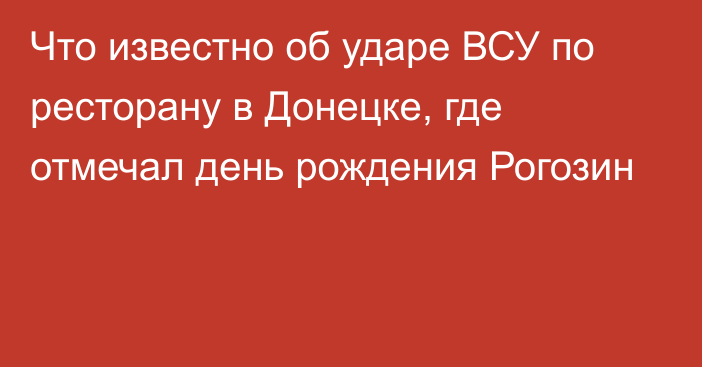 Что известно об ударе ВСУ по ресторану в Донецке, где отмечал день рождения Рогозин