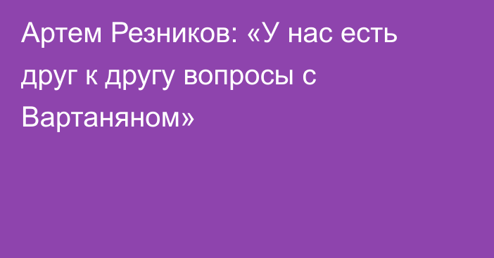 Артем Резников: «У нас есть друг к другу вопросы с Вартаняном»