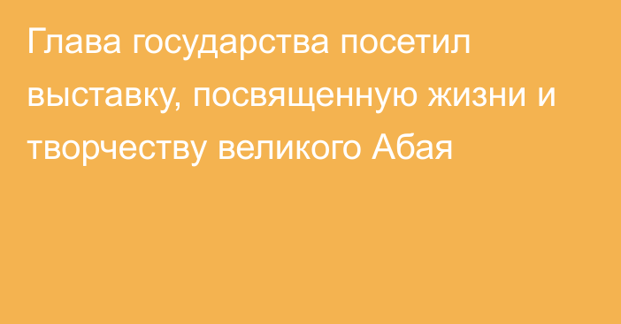 Глава государства посетил выставку, посвященную жизни и творчеству великого Абая