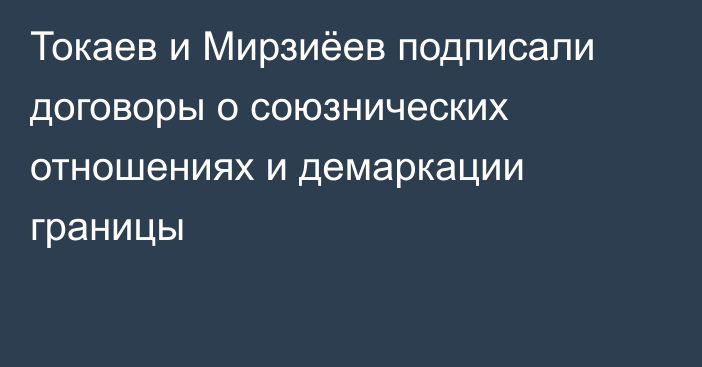 Токаев и Мирзиёев подписали договоры о союзнических отношениях и демаркации границы
