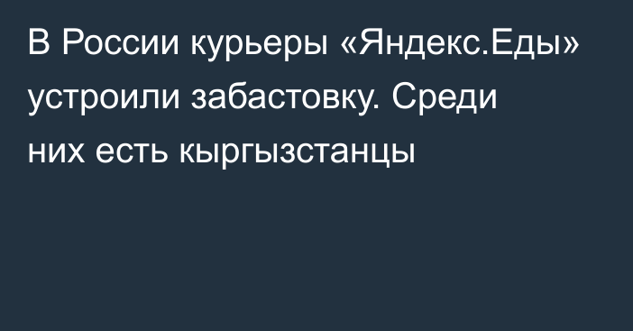 В России курьеры «Яндекс.Еды» устроили забастовку. Среди них есть кыргызстанцы