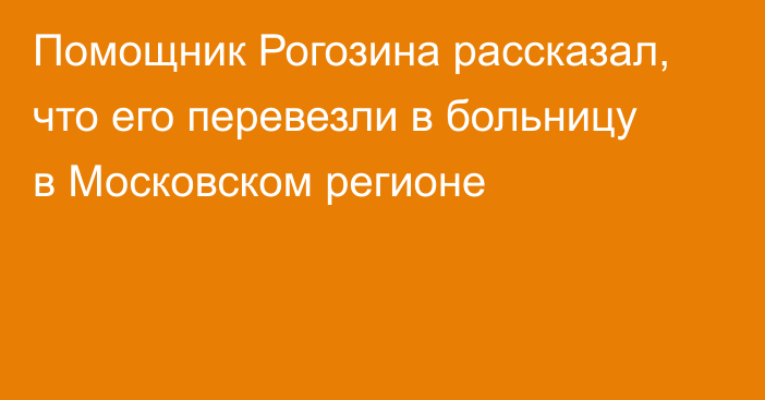 Помощник Рогозина рассказал, что его перевезли в больницу в Московском регионе
