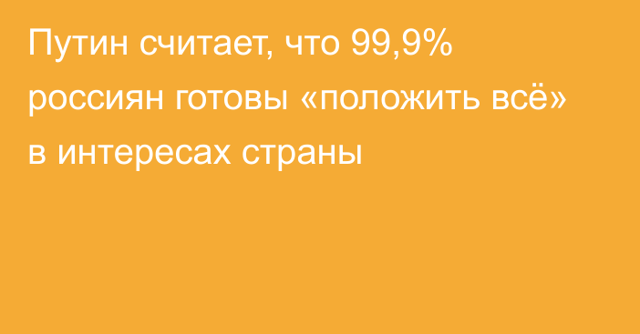Путин считает, что 99,9% россиян готовы «положить всё» в интересах страны