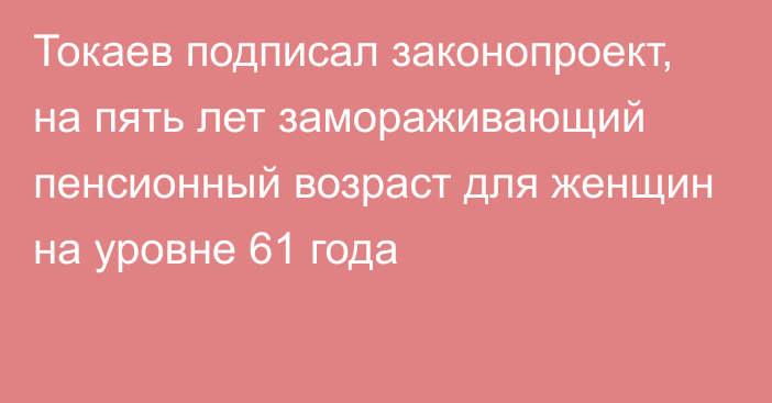 Токаев подписал законопроект, на пять лет замораживающий пенсионный возраст для женщин на уровне 61 года