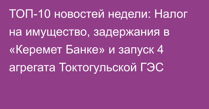 ТОП-10 новостей недели: Налог на имущество, задержания в «Керемет Банке» и запуск 4 агрегата Токтогульской ГЭС