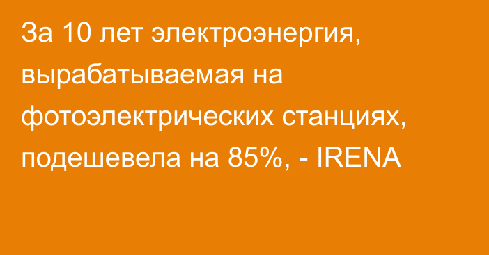 За 10 лет электроэнергия, вырабатываемая на фотоэлектрических станциях, подешевела на 85%, - IRENA