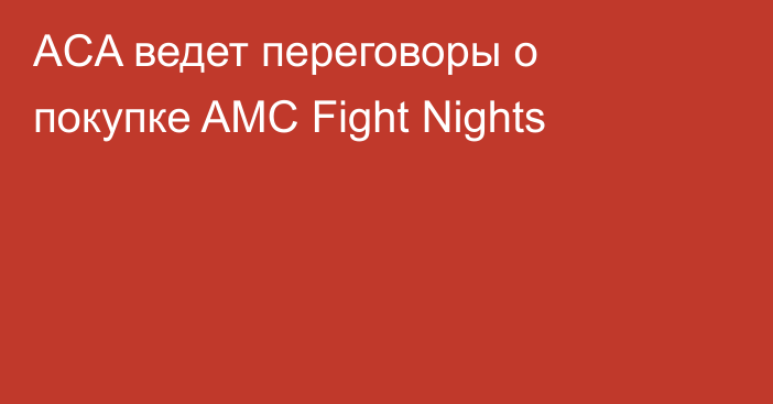ACA ведет переговоры о покупке AMC Fight Nights