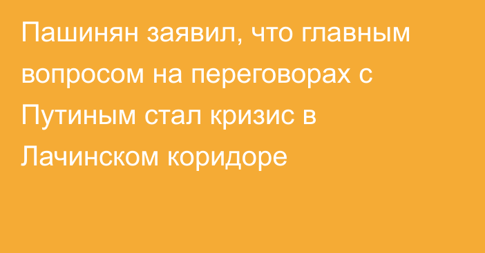 Пашинян заявил, что главным вопросом на переговорах с Путиным стал кризис в Лачинском коридоре