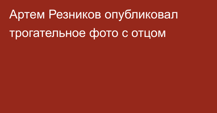 Артем Резников опубликовал трогательное фото с отцом