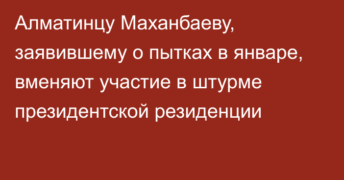 Алматинцу Маханбаеву, заявившему о пытках в январе, вменяют участие в штурме президентской резиденции