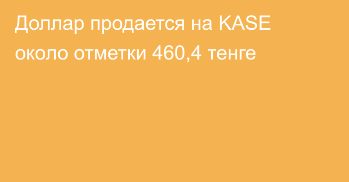 Доллар продается на KASE около отметки 460,4 тенге