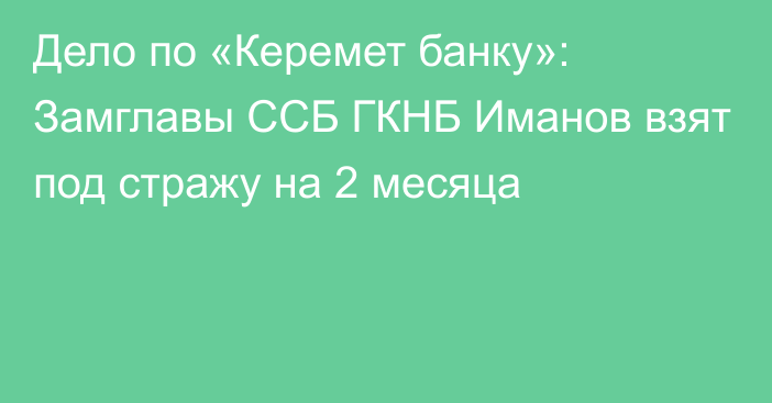 Дело по «Керемет банку»: Замглавы ССБ ГКНБ  Иманов взят под стражу на 2 месяца