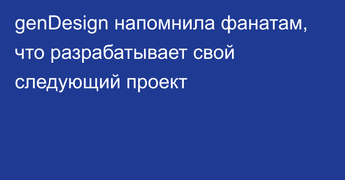 genDesign напомнила фанатам, что разрабатывает свой следующий проект