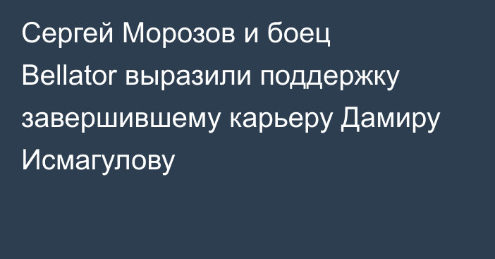 Сергей Морозов и боец Bellator выразили поддержку завершившему карьеру Дамиру Исмагулову