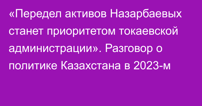 «Передел активов Назарбаевых станет приоритетом токаевской администрации». Разговор о политике Казахстана в 2023-м