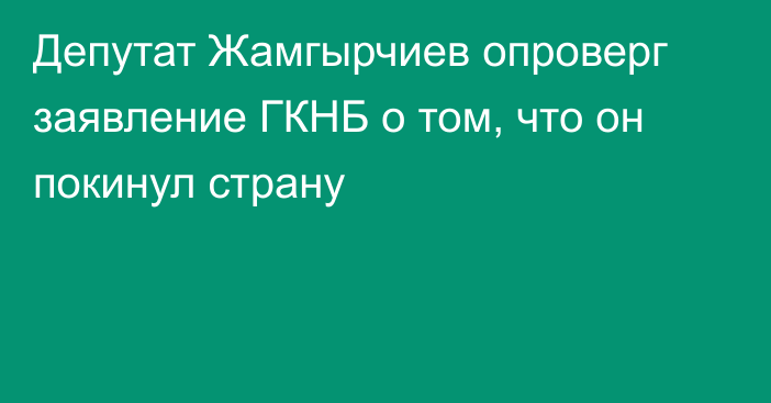 Депутат Жамгырчиев опроверг заявление ГКНБ о том, что он покинул страну