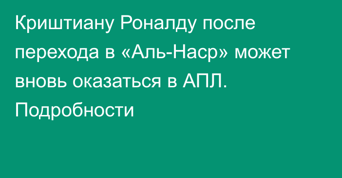 Криштиану Роналду после перехода в «Аль-Наср» может вновь оказаться в АПЛ. Подробности