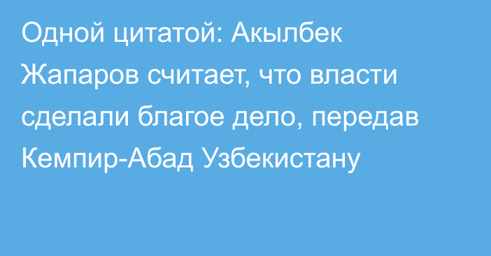 Одной цитатой: Акылбек Жапаров считает, что власти сделали благое дело, передав Кемпир-Абад Узбекистану