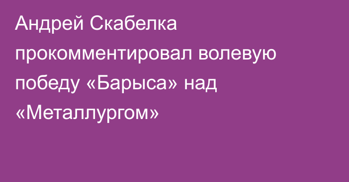 Андрей Скабелка прокомментировал волевую победу «Барыса» над «Металлургом»