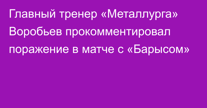 Главный тренер «Металлурга» Воробьев прокомментировал поражение в матче с «Барысом»