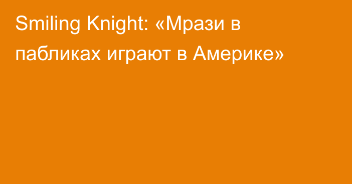 Smiling Knight: «Мрази в пабликах играют в Америке»